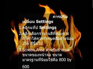 การปรับเปลี่ยน  Settings   1. คลิกแท็ป  Settings   2. คลิกเลือกจำนวนสีที่ต้องการ ถ้าทำได้ควรกำหนดสีอย่างน้อย  256  สีขึ้นไป   3.Screen Area  สำหรับกำหนดขนาดของหน้าจอ ขนาดมาตรฐานที่นิยมใช้คือ  800 by 600   