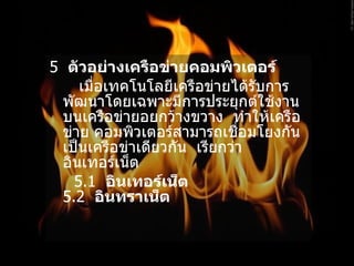 5   ตัวอย่างเครือข่ายคอมพิวเตอร์   เมื่อเทคโนโลยีเครือข่ายได้รับการพัฒนาโดยเฉพาะมีการประยุกต์ใช้งานบนเครือข่ายอยกว้างขวาง    ทำให้เครือข่าย คอมพิวเตอร์สามารถเชื่อมโยงกันเป็นเครือข่าเดียวกัน    เรียกว่า    อินเทอร์เน็ต 5.1   อินเทอร์เน็ต   5.2   อินทราเน็ต  