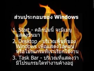 ส่วนประกอบของ  Windows   1. Start -  คลิกปุ่มนี้ จะมีเมนูแสดงขึ้นมา   2. Desktop -  บริเวณพื้นที่ของ  Windows  เพื่อแสดงไอคอน หรือโปรแกรมที่เราเรียกใช้งาน   3. Task Bar -  บริเวณที่แสดงว่ามีโปรแกรมใดทำงานค้างอยู่   