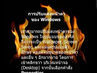 การปรับแต่งหน้าตาของ  Windows   เราสามารถปรับแต่งหน้าตาของ  Windows  ในรูปแบบของเราได้ ไม่ว่าจะเป็น  Wallpaper, Screen Saver,  และแม้แต่รูปแบบตัวอักษร ตลอดจนขนาดของหน้าตา และอื่น ๆ อีกมากมาย โดยการเข้าคลิกขวา บริเวณหน้าจอ  ( Desktop)  จากนั้นเลือกคำสั่ง  Properties   