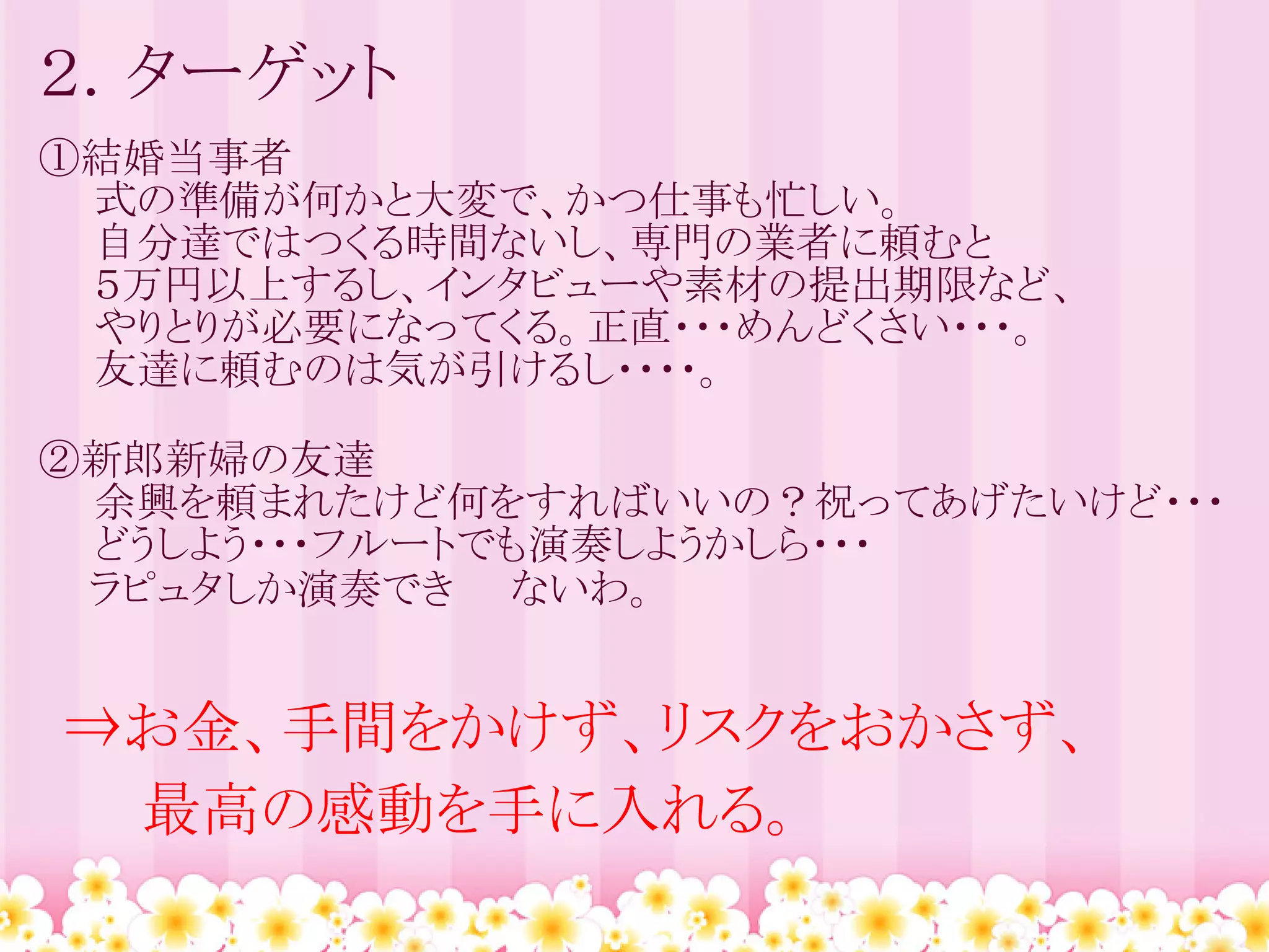 ２．ターゲット
①結婚当事者
　　式の準備が何かと大変で、かつ仕事も忙しい。
　　自分達ではつくる時間ないし、専門の業者に頼むと
　　５万円以上するし、インタビューや素材の提出期限など、
　　やりとりが必要になってくる。正直・・・めんどくさい・・・。
　　友達に頼むのは気が引けるし・・・・。

②新郎新婦の友達
　　余興を頼まれたけど何をすればいいの？祝ってあげたいけど・・・
　　どうしよう・・・フルートでも演奏しようかしら・・・
  ラピュタしか演奏でき　　ないわ。
　　

⇒お金、手間をかけず、リスクをおかさず、
　　最高の感動を手に入れる。
 