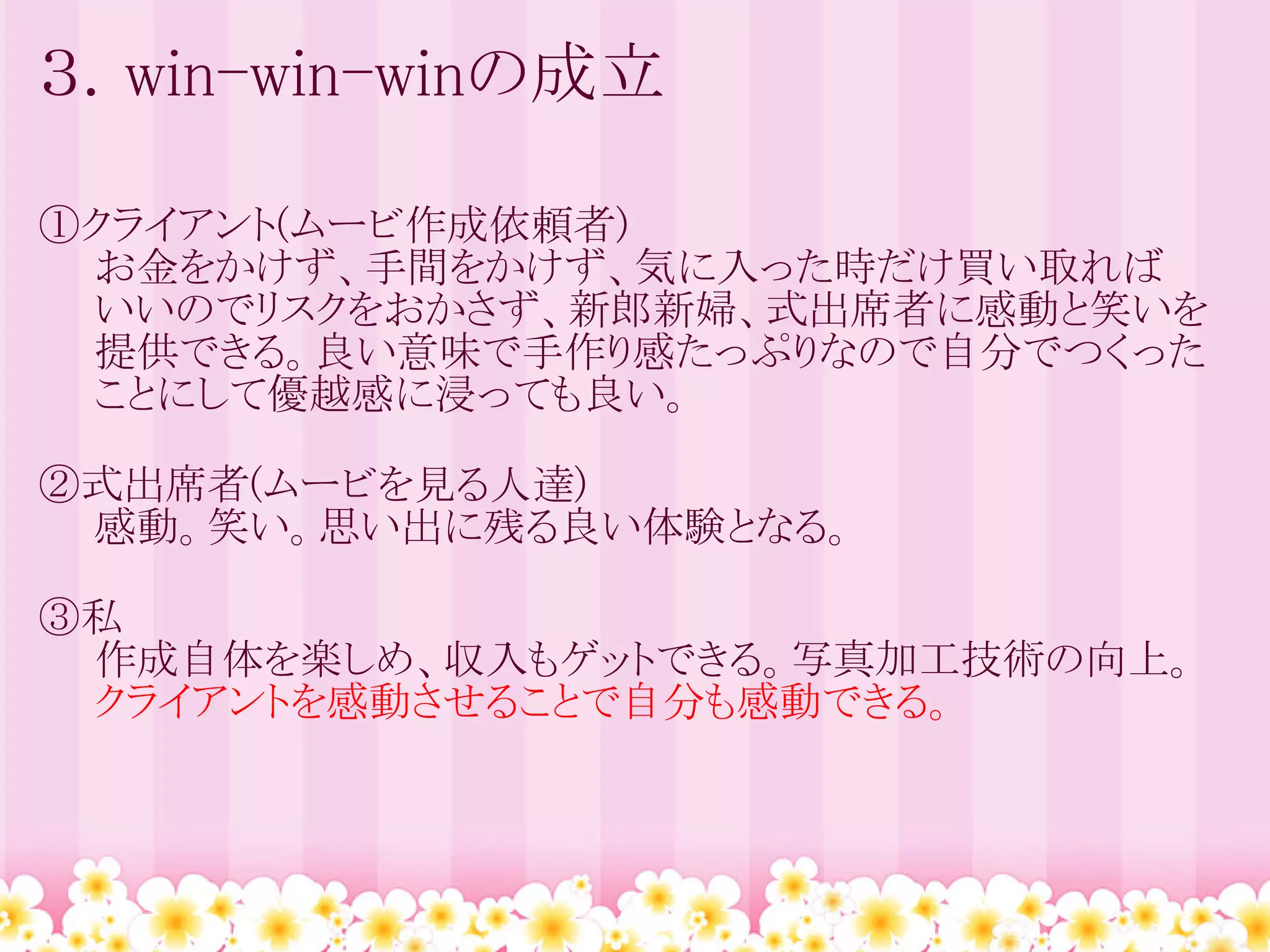 ３．win-win-winの成立

①クライアント(ムービ作成依頼者)
　　お金をかけず、手間をかけず、気に入った時だけ買い取れば
　　いいのでリスクをおかさず、新郎新婦、式出席者に感動と笑いを
　　提供できる。良い意味で手作り感たっぷりなので自分でつくった
　　ことにして優越感に浸っても良い。

②式出席者(ムービを見る人達)
　　感動。笑い。思い出に残る良い体験となる。

③私
　　作成自体を楽しめ、収入もゲットできる。写真加工技術の向上。
　　クライアントを感動させることで自分も感動できる。
 