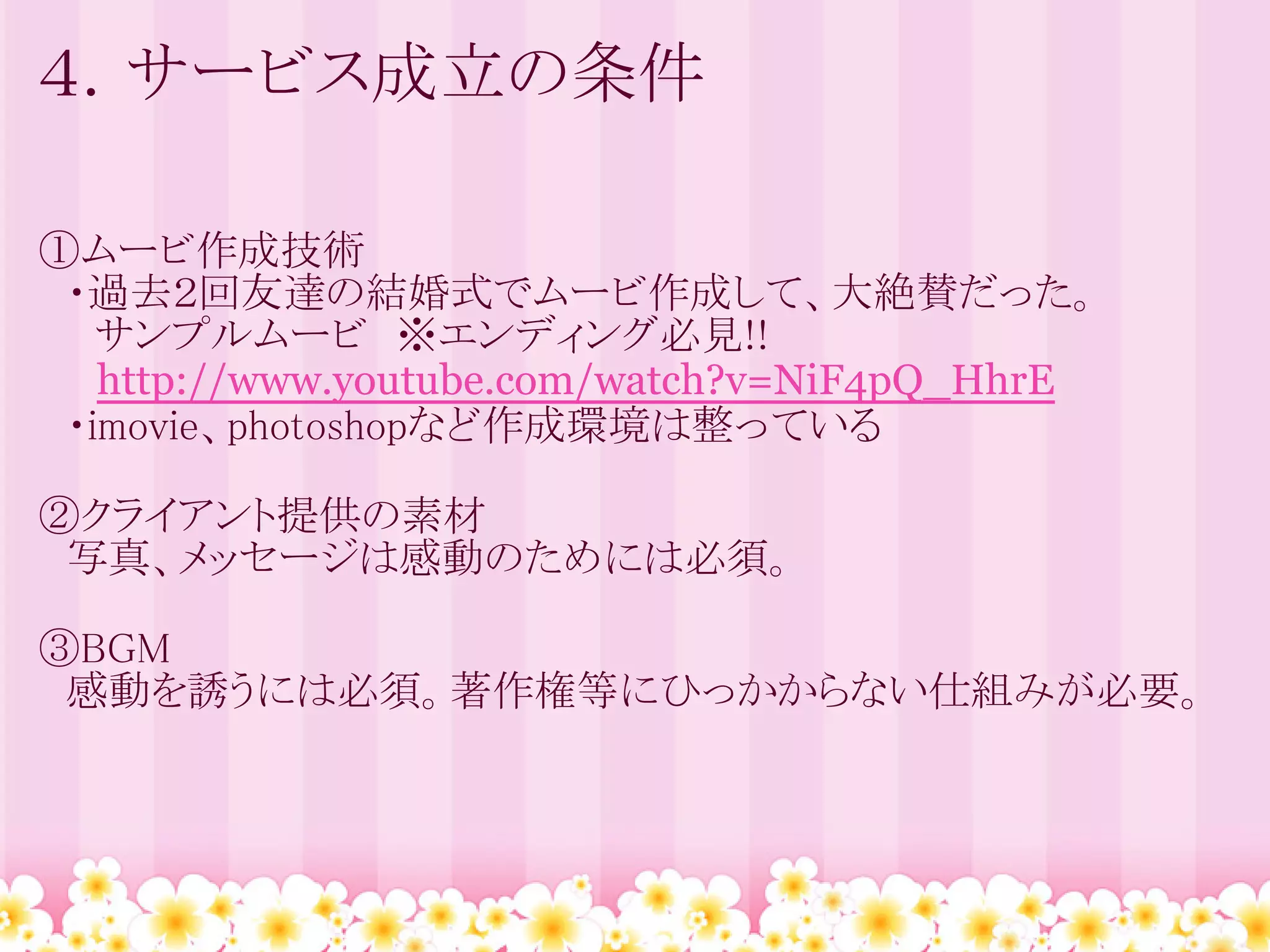 ４．サービス成立の条件

①ムービ作成技術
　・過去２回友達の結婚式でムービ作成して、大絶賛だった。
　　サンプルムービ　※エンディング必見!!
 　http://www.youtube.com/watch?v=NiF4pQ_HhrE
　・imovie、photoshopなど作成環境は整っている

②クライアント提供の素材
　写真、メッセージは感動のためには必須。

③BGM
　感動を誘うには必須。著作権等にひっかからない仕組みが必要。
 