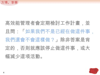 高效能管理者會定期檢討工作計畫，並且問：「如果我們不是已經在做這件事，我們還會不會這樣做？」除非答案是肯定的，否則就應該停止做這件事，或大幅減少這項活動。4