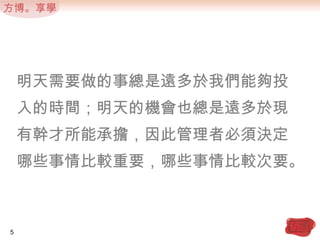 明天需要做的事總是遠多於我們能夠投入的時間；明天的機會也總是遠多於現有幹才所能承擔，因此管理者必須決定哪些事情比較重要，哪些事情比較次要。5