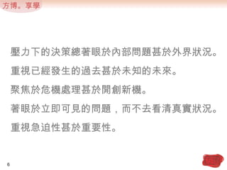壓力下的決策總著眼於內部問題甚於外界狀況。重視已經發生的過去甚於未知的未來。聚焦於危機處理甚於開創新機。著眼於立即可見的問題，而不去看清真實狀況。重視急迫性甚於重要性。6