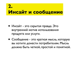 2.
Инсайт и сообщение

• Инсайт - это скрытая правда. Это
  внутренний мотив использования
  продукта или услуги.
• Сообщение - это краткая мысль, которую
  вы хотите донести потребителям. Мысль
  должна быть четкой, простой и понятной.
 