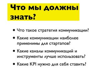 Что мы должны
знать?
• Что такое стратегия коммуникации?
• Какие коммуникации наиболее
  применимы для стартапов?
• Какие каналы коммуникаций и
  инструменты лучше использовать?
• Какие KPI нужно для себя ставить?
 