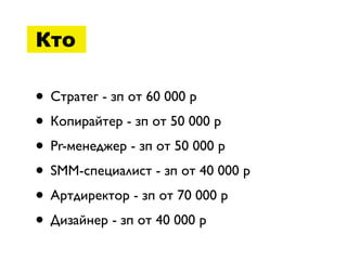 Кто

• Стратег - зп от 60 000 р
• Копирайтер - зп от 50 000 р
• Pr-менеджер - зп от 50 000 р
• SMM-специалист - зп от 40 000 р
• Артдиректор - зп от 70 000 р
• Дизайнер - зп от 40 000 р
 