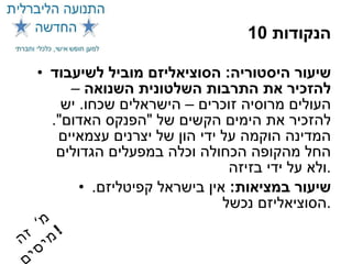 10  הנקודות שיעור היסטוריה :  הסוציאליזם מוביל לשיעבוד להזכיר את התרבות השלטונית השנואה  – העולים מרוסיה זוכרים – הישראלים שכחו .  יש להזכיר את הימים הקשים של  " הפנקס האדום ".  המדינה הוקמה על ידי הון של יצרנים עצמאיים החל מהקופה הכחולה וכלה במפעלים הגדולים ולא על ידי בזיזה . שיעור במציאות :   אין בישראל קפיטליזם .  הסוציאליזם נכשל . מ '  זה מיסים ! 
