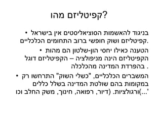 קפיטליזם מהו ? בניגוד להאשמות הסוציאליסטים אין בישראל קפיטליזם ושוק חופשי ברוב התחומים הכלכליים . הטענה כאילו יחסי הון - שלטון הם מהות הקפיטליזם הינה מניפולציה – הקפיטליזם דוגל בהפרדת המדינה מהכלכלה .  המשברים הכלכליים , " כשלי השוק "  התרחשו רק במקומות בהם שולטת המדינה בשלל כללים ורגולציות . ( דיור ,  רפואה ,  חינוך ,  משק החלב וכו '...) 
