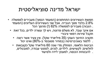 ישראל מדינה סוציאליסטית חמשת העשירונים התחתונים  ( המעמד הנמוך )  מעבירים לממשלה  2.8%  בלבד מסך הגבייה .  אבל שני העשירונים העליונים  ( המעמד הגבוה )  מעבירים לממשלה  82% (!)  מהסך הכל .  אם אינך עובד ,  לא משלם פרוטה ,  ויש לך עשרה ילדים ,  בכל זאת תקבל שירות רפואי ציבורי תקציב החינוך הענקי  (35  מיליארד שקל ).  אין צעיר אשר רוצה ללמוד באוניברסיטה  ( במחיר מסובסד ב -80%)  ואינו יכול .   הביטוח הלאומי ,  המחלק מדי שנה  60  מיליארד שקל כקצבאות לחלשים ;  לקשישים ,  לילדים ,  לנכים ,  לנפגעי עבודה ,  למובטלים ,  להבטחת הכנסה ,  למענקי לידה ולסיעוד .  