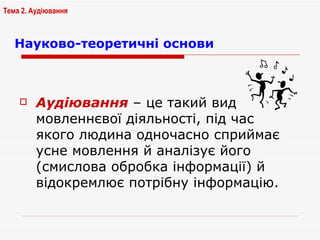 Науково-теоретичні основи Аудіювання  – це такий вид мовленнєвої діяльності, під час якого людина одночасно сприймає усне мовлення й аналізує його (смислова обробка інформації) й відокремлює потрібну інформацію.  Тема 2. Аудіювання 