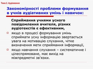 Закономірності   проблеми формування в учнів аудіативних умінь і навичок: Сприймання учнями усного повідомлення вчителя, різних аудіотекстів є ефективним,  якщо в процесі формування умінь сприймати усну інформацію звертається увага на мотивацію слухання, чітке визначення мети сприймання інформації,  якщо навчання слухання – систематичне і цілеспрямоване, має вихід на міжпредметні зв'язки. Тема 2. Аудіювання 