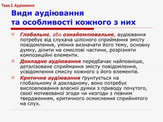 Види аудіювання  та особливості кожного з них   Глобальне , або  ознайомлювальне ,  аудіювання потребує від слухача цілісного сприймання змісту повідомлення, уміння визначати його тему, основну думку, ділити на смислові частини, розрізняти композиційні елементи. Докладне аудіювання  передбачає найповніше, деталізоване сприймання змісту повідомлення, усвідомлення смислу кожного з його елементів.  Критичне аудіювання  ґрунтується на глобальному й докладному, воно потребує висловлювання власної думки з приводу почутого, своєї мотивованої згоди чи незгоди з певним твердженням, критичного осмислення сприйнятого на слух.  Тема 2. Аудіювання 
