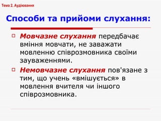 Способи та прийоми слухання: Мовчазне слухання  передбачає вміння мовчати, не заважати мовленню співрозмовника своїми зауваженнями.  Немовчазне слухання  пов'язане з тим, що учень «вмішується» в мовлення вчителя чи іншого співрозмовника.  Тема 2. Аудіювання 