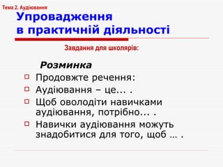 Упровадження  в практичній діяльності Розминка Продовжте речення: Аудіювання – це... . Щоб оволодіти навичками аудіювання, потрібно... . Навички аудіювання можуть знадобитися для того, щоб … . Тема 2. Аудіювання Завдання для школярів:   