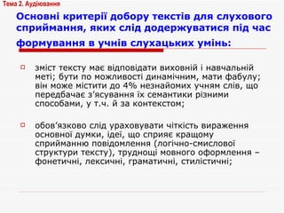 Основні критерії добору текстів для слухового сприймання, яких слід додержуватися під час формування в учнів слухацьких умінь:   зміст тексту має відповідати виховній і навчальній меті; бути по можливості динамічним, мати фабулу; він може містити до 4% незнайомих учням слів, що передбачає з’ясування їх семантики різними способами, у т.ч. й за контекстом; обов’язково слід ураховувати чіткість вираження основної думки, ідеї, що сприяє кращому сприйманню повідомлення (логічно-смислової структури тексту), труднощі мовного оформлення – фонетичні, лексичні, граматичні, стилістичні; Тема 2. Аудіювання 