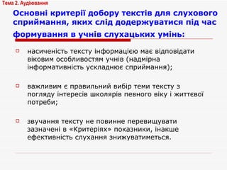 Основні критерії добору текстів для слухового сприймання, яких слід додержуватися під час формування в учнів слухацьких умінь:   насиченість тексту інформацією має відповідати віковим особливостям учнів (надмірна інформативність ускладнює сприймання); важливим є правильний вибір теми тексту з погляду інтересів школярів певного віку і життєвої потреби; звучання тексту не повинне перевищувати зазначені в «Критеріях» показники, інакше ефективність слухання знижуватиметься. Тема 2. Аудіювання 