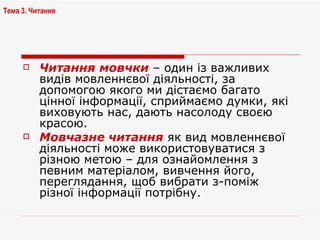 Читання мовчки  – один із важливих видів мовленнєвої діяльності, за допомогою якого ми дістаємо багато цінної інформації, сприймаємо думки, які виховують нас, дають насолоду своєю красою. Мовчазне читання  як вид мовленнєвої діяльності може використовуватися з різною метою – для ознайомлення з певним матеріалом, вивчення його, переглядання, щоб вибрати з-поміж різної інформації потрібну. Тема 3. Читання 