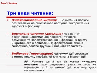 Ознайомлювальне читання  – це читання мовчки без вказівки на обов'язкове наступне використання здобутої інформації.  Вивчальне читання (детальне)  має на меті досягнення максимально повного і точного розуміння та запам'ятовування інформації з тексту й критичного її осмислення; формування вміння самостійно долати труднощі мовного характеру.  Вибіркове (переглядове)  читання  здійснюється з метою пошуку необхідної для читача інформації.  Три види читання:   Тема 3. Читання PS.   Можливе ще й так би мовити  «художнє читання» , коли звертається увага не лише на інформацію, а й на виховні ідеї, естетичну красу висловлювання.  