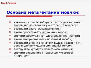 Основна мета читання мовчки:   навчити школярів вибирати тексти для читання відповідно до свого віку й потреб та інтересу; розвивати увагу, зосередженість; вчити прогнозувати дії, вчинки героя; сприяти формуванню (удосконаленню) пам’яті; вчити використовувати позамовні засоби; розвивати вміння визначати художні засоби і їх роль в ідейно-художньому аналізі тексту; виховувати культуру мовчазного читання; сприяти вихованню інтересу до художньої літератури. Тема 3. Читання 