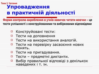 Упровадження  в практичній діяльності Конструйовані тести: Тести на доповнення Тести на використання аналогій.  Тести на перевірку засвоєння нових понять. Тести на пригадування. Тести – предметні диктанти. Вибір правильної відповіді з декількох наведених і т. ін. Тема 3. Читання Форми контролю  вироблення в учнів навичок читати мовчки –  це тести успішності з конструйованими та вибірковими відповідями 