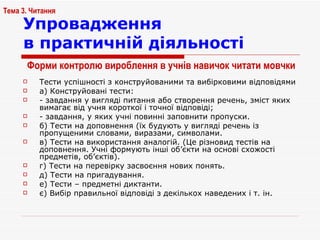Упровадження  в практичній діяльності Тести успішності з конструйованими та вибірковими відповідями а) Конструйовані тести: - завдання у вигляді питання або створення речень, зміст яких вимагає від учня короткої і точної відповіді; - завдання, у яких учні повинні заповнити пропуски. б) Тести на доповнення (їх будують у вигляді речень із пропущеними словами, виразами, символами. в) Тести на використання аналогій. (Це різновид тестів на доповнення. Учні формують інші об ’ єкти на основі схожості предметів, об ’ єктів). г) Тести на перевірку засвоєння нових понять. д) Тести на пригадування. е) Тести – предметні диктанти. є) Вибір правильної відповіді з декількох наведених і т. ін. Тема 3. Читання Форми контролю  вироблення в учнів навичок читати мовчки 