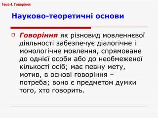 Науково-теоретичні основи Говоріння   як різновид мовленнєвої діяльності забезпечує діалогічне і монологічне мовлення, спрямоване до однієї особи або до необмеженої кількості осіб; має певну мету, мотив, в основі говоріння – потреба; воно є предметом думки того, хто говорить. Тема 4. Говоріння   