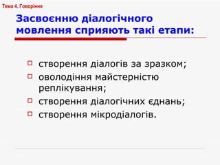 Засвоєнню діалогічного мовлення сприяють такі етапи: створення діалогів за зразком; оволодіння майстерністю реплікування; створення діалогічних єднань; створення мікродіалогів. Тема 4. Говоріння   