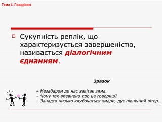 Сукупність реплік, що характеризується завершеністю, називається  діалогічним єднанням . Тема 4. Говоріння   Зразок –  Незабаром до нас завітає зима. –  Чому так впевнено про це говориш? –  Занадто низько клубочаться хмари, дує північний вітер. 