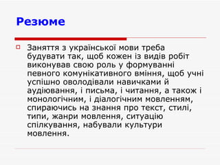 Резюме   Заняття з української мови треба будувати так, щоб кожен із видів робіт виконував свою роль у формуванні певного комунікативного вміння, щоб учні успішно оволодівали навичками й аудіювання, і письма, і читання, а також і монологічним, і діалогічним мовленням, спираючись на знання про текст, стилі, типи, жанри мовлення, ситуацію спілкування, набували культури мовлення.  