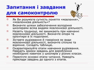 Запитання і завдання  для самоконтролю   Як Ви розумієте сутність поняття «мовлення», «мовленнєва діяльність»? Визначте шляхи забезпечення володіння школярами всіма видами мовленнєвої діяльності. Назвіть труднощі, які виникають при навчанні мовленнєвої діяльності. Визначте опори та орієнтири в їх подоланні.  Зіставте аудіювання й говоріння як види мовленнєвої діяльності, визначте спільне та відмінне. Складіть таблицю. Охарактеризуйте етапи навчання аудіювання. Наведіть зразки завдань для вироблення необхідних навичок у школярів у різних класах.  Перелічте о сновні етапи читання . Наведіть приклади завдань до одного з етапів. 
