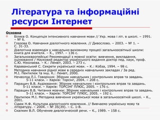 Література та інформаційні ресурси Інтернет   Основна Біляєв О. Концепція інтенсивного навчання мови // Укр. мова і літ. в школі. – 1991. – № 6. Глазова О. Навчання діалогічного мовлення. // Дивослово. – 2003. – № 1. – С. 31-33. Діалогічна взаємодія у навчально-виховному процесі загальноосвітньої школи: книга для вчителя. – К., 1997. – 136 с. Загальноєвропейські Рекомендації з мовної освіти: вивчення, викладання, оцінювання / Науковий редактор українського видання доктор пед. наук, проф.  С.Ю. Ніколаєва. – К.: Ленвіт, 2003. – 273 с. Караванський С. Секрети української мови. – К.: Кобза, 1994. – 98 с. Методика навчання рідної мови в середніх навчальних закладах / За ред. М.І. Пентилюк та інш. К.: Ленвіт, 2000. Нечволод Л.І. Говоріння: Збірник навчальних і контрольних вправ та завдань.  5-11 класи. – Харків: Торсінг, 2004. – 208 с. Паращич В.В. Аудіювання: Збірник навчальних і контрольних вправ та завдань.  5-11 класи. – Харків: ТОРСІНГ ПЛЮС, 2005. – 176 с. Паращич В.В. Читання мовчки: Збірник навчальних і контрольних вправ та завдань.  5-11 класи. – Харків: ТОРСІНГ ПЛЮС, 2005. – 192 с. Пентилюк М.І. Методика вивчення української мови в загальноосвітній школі. – К., 2001.  Сідюк Н.Ф. Культура діалогічного мовлення. // Вивчаємо українську мову та літературу. – 2004. – № 35(39). – С. 1-8. Скалкин В.Л. Обучение диалогической речи. – К., 1989. – 158 с. 