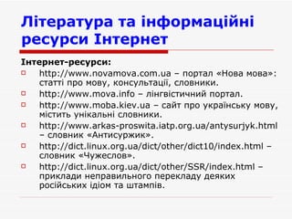 Література та інформаційні ресурси Інтернет   Інтернет-ресурси: http :// www . novamova . com . ua  –  портал  « Нова мова » : статті про мову, консультації, словники . http://www.mova.info  –  лінгвістичний портал . http://www.moba.kiev.ua –  сайт про українську мову, містить унікальні словники . http :// www . arkas - proswita . iatp . org . ua / antysurjyk . html  –  словник  « Антисуржик ». http :// dict . linux . org . ua / dict / other / dict 10/ index . html  –  словник  « Чужеслов ». http :// dict . linux . org . ua / dict / other / SSR / index . html  –  приклади неправильного перекладу деяких російських ідіом та штампів . 