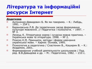 Література та інформаційні ресурси Інтернет   Додаткова   Антоненко-Давидович Б. Як ми говоримо. – К.: Либідь, 1991. – 254 с. Барановська Л.В. До теоретичних засад формування культури мовлення. // Педагогіка і психологія. – 1997. –  № 3.  Ленець К. Літературна норма і сучасна мовна практика. – Українська мова та література. 1998. – № 2. Плиско К.М. Принципи, методи і форми навчання української мови. – Харків: Основа, 1995. Психология и педагогика / Сластенин В., Каширин В. – К.: Академия, 2001. Формирование учебной деятельности школьников / Под. ред. В.В.Давыдова и др. – М.: Педагогика, 1982. – 210 с.  