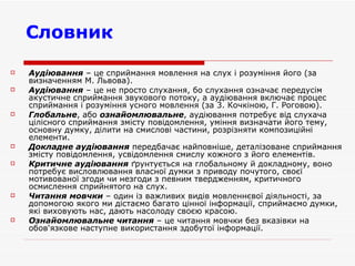 Словник Аудіювання  – це сприймання мовлення на слух і розуміння його (за визначенням М. Львова). Аудіювання  – це не просто слухання, бо слухання означає передусім акустичне сприймання звукового потоку, а аудіювання включає процес сприймання і розуміння усного мовлення (за 3. Кочкіною, Г. Роговою). Глобальне , або  ознайомлювальне , аудіювання потребує від слухача цілісного сприймання змісту повідомлення, уміння визначати його тему, основну думку, ділити на смислові частини, розрізняти композиційні елементи. Докладне аудіювання  передбачає найповніше, деталізоване сприймання змісту повідомлення, усвідомлення смислу кожного з його елементів.  Критичне аудіювання  ґрунтується на глобальному й докладному, воно потребує висловлювання власної думки з приводу почутого, своєї мотивованої згоди чи незгоди з певним твердженням, критичного осмислення сприйнятого на слух.  Читання мовчки  – один із важливих видів мовленнєвої діяльності, за допомогою якого ми дістаємо багато цінної інформації, сприймаємо думки, які виховують нас, дають насолоду своєю красою. Ознайомлювальне читання  – це читання мовчки без вказівки на обов'язкове наступне використання здобутої інформації. 