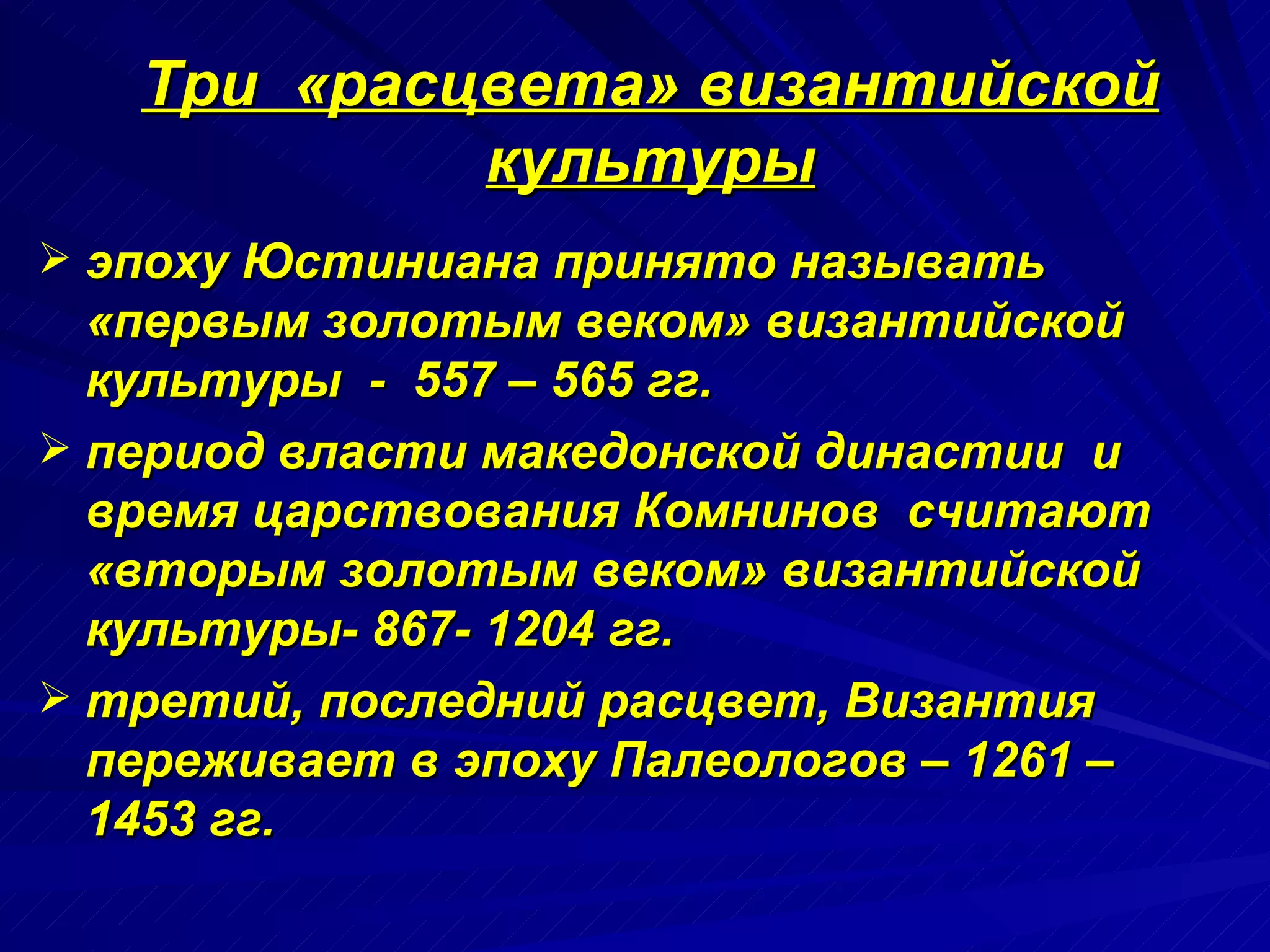 Три  «расцвета» византийской культуры эпоху Юстиниана принято называть «первым золотым веком» византийской культуры  -  557 – 565 гг. период власти македонской династии  и время царствования Комнинов  считают «вторым золотым веком» византийской культуры- 867- 1204 гг. третий, последний расцвет, Византия переживает в эпоху Палеологов – 1261 – 1453 гг. 