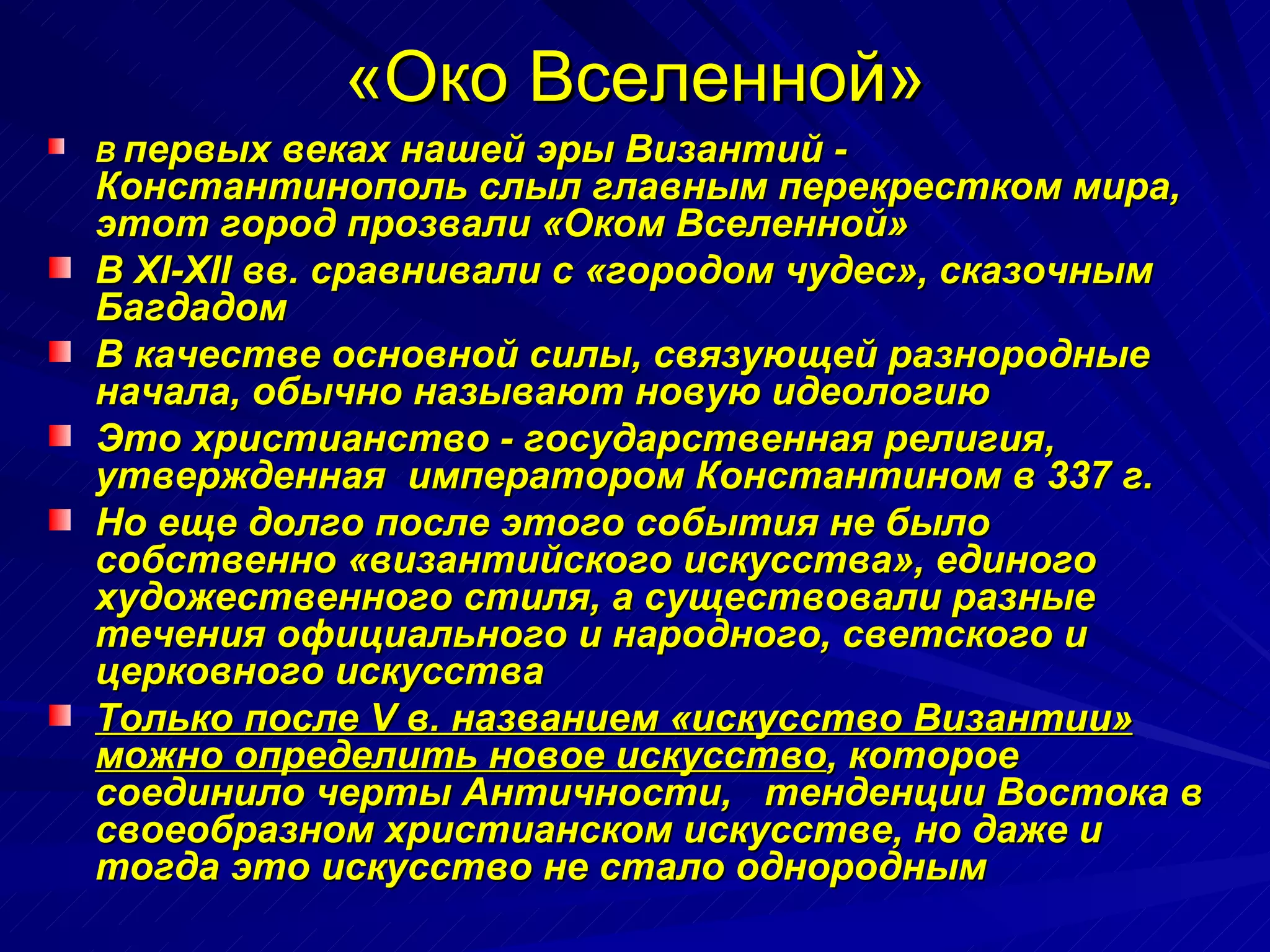 «Око Вселенной» В  первых веках нашей эры Византий - Константинополь слыл главным перекрестком мира, этот город прозвали «Оком Вселенной» В XI-XII вв. сравнивали с «городом чудес», сказочным Багдадом В качестве основной силы, связующей разнородные начала, обычно называют новую идеологию Это христианство - государственная религия, утвержденная  императором Константином в 337 г.  Но еще долго после этого события не было собственно «византийского искусства», единого художественного стиля, а существовали разные течения официального и народного, светского и церковного искусства Только после V в. названием «искусство Византии» можно определить новое искусство , которое соединило черты Античности,  тенденции Востока в своеобразном христианском искусстве, но даже и тогда это искусство не стало однородным 