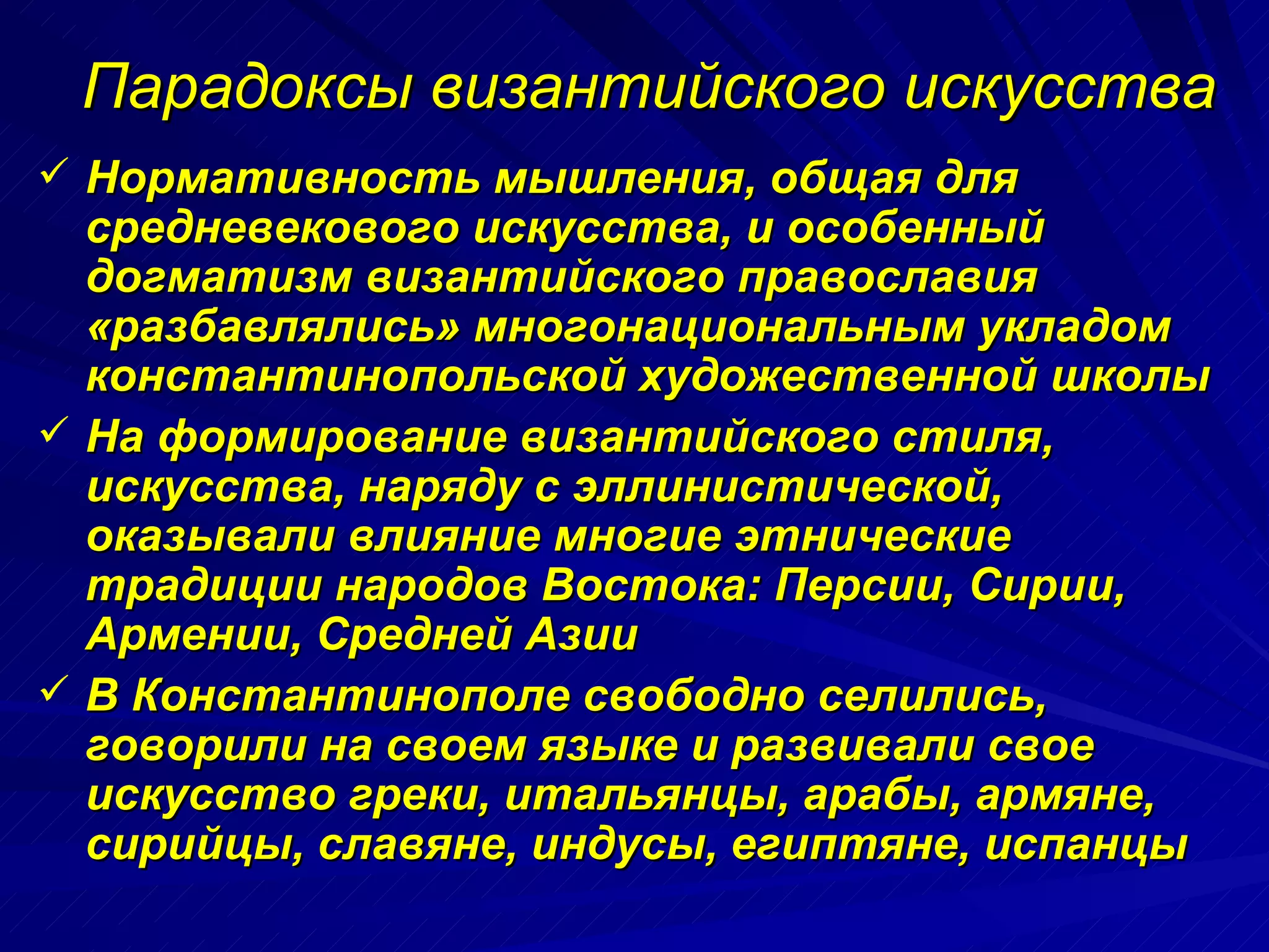 Парадоксы византийского искусства Нормативность мышления, общая для средневекового искусства, и особенный догматизм византийского православия «разбавлялись» многонациональным укладом константинопольской художественной школы  На формирование византийского стиля, искусства, наряду с эллинистической, оказывали влияние многие этнические традиции народов Востока: Персии, Сирии, Армении, Средней Азии В Константинополе свободно селились, говорили на своем языке и развивали свое искусство греки, итальянцы, арабы, армяне, сирийцы, славяне, индусы, египтяне, испанцы 
