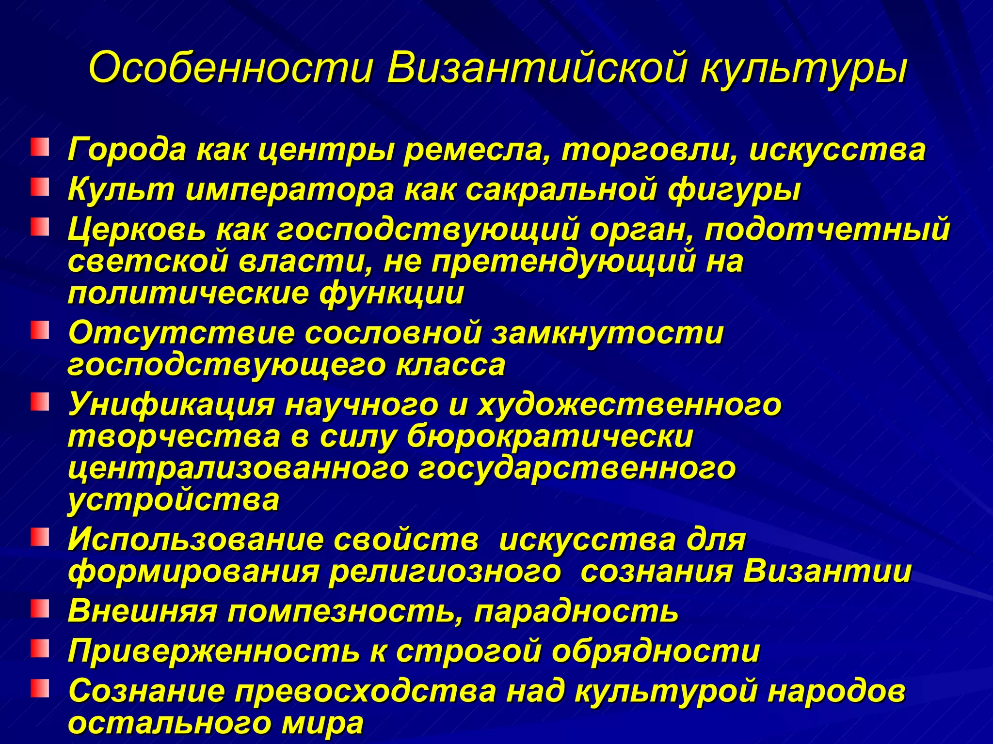 Особенности Византийской культуры Города как центры ремесла, торговли, искусства Культ императора как сакральной фигуры Церковь как господствующий орган, подотчетный светской власти, не претендующий на политические функции Отсутствие сословной замкнутости  господствующего класса Унификация научного и художественного творчества в силу бюрократически  централизованного государственного  устройства Использование свойств  искусства для формирования религиозного  сознания Византии Внешняя помпезность, парадность Приверженность к строгой обрядности Сознание превосходства над культурой народов   остального мира 