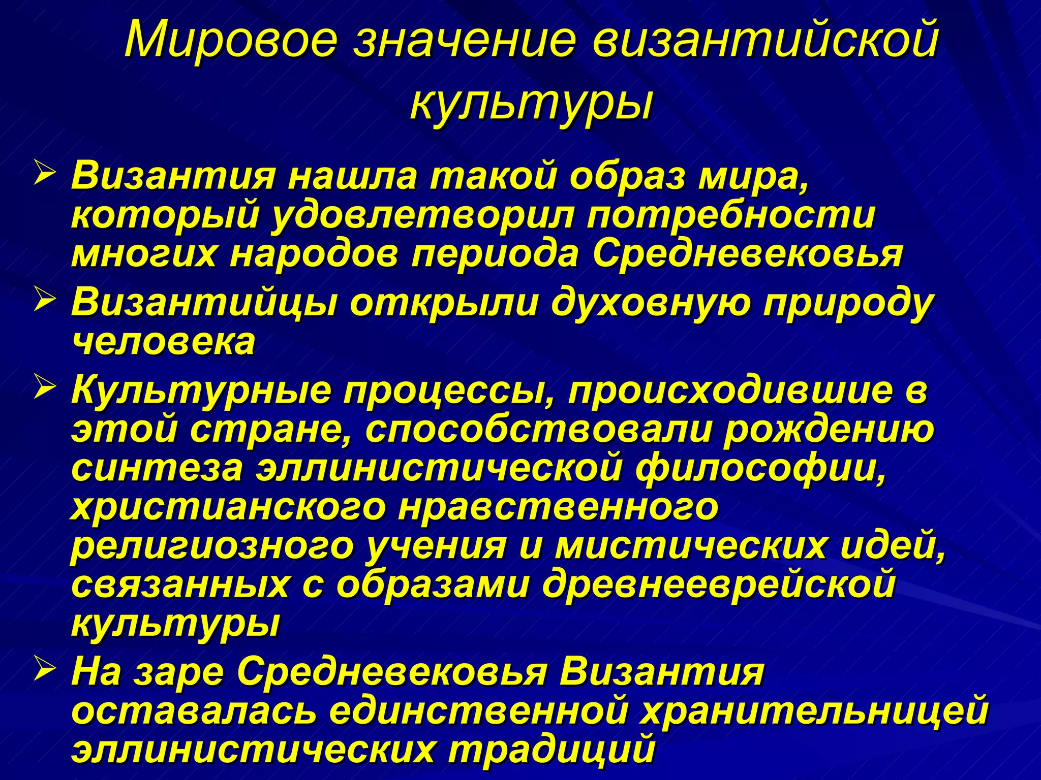 Мировое значение византийской культуры Византия нашла такой образ мира, который удовлетворил потребности многих народов периода Средневековья Византийцы открыли духовную природу человека Культурные процессы, происходившие в этой стране, способствовали рождению синтеза эллинистической философии, христианского нравственного религиозного учения и мистических идей, связанных с образами древнееврейской культуры На заре Средневековья Византия оставалась единственной хранительницей эллинистических традиций 