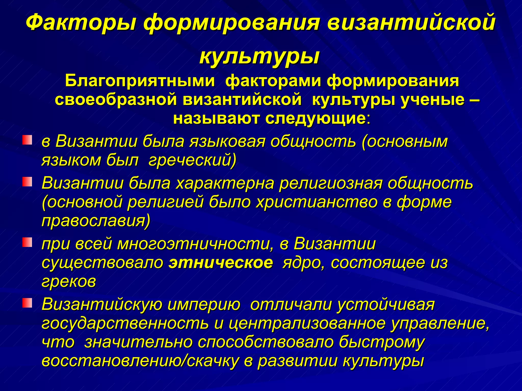 Факторы формирования византийской  культуры   Благоприятными  факторами формирования своеобразной византийской  культуры ученые –  называют следующие : в Византии была языковая общность (основным языком был  греческий) Византии была характерна религиозная общность (основной религией было христианство в форме православия) при всей многоэтничности, в Византии существовало  этническое  ядро, состоящее из греков Византийскую империю  отличали устойчивая государственность и централизованное управление, что  значительно способствовало быстрому восстановлению/скачку в развитии культуры 