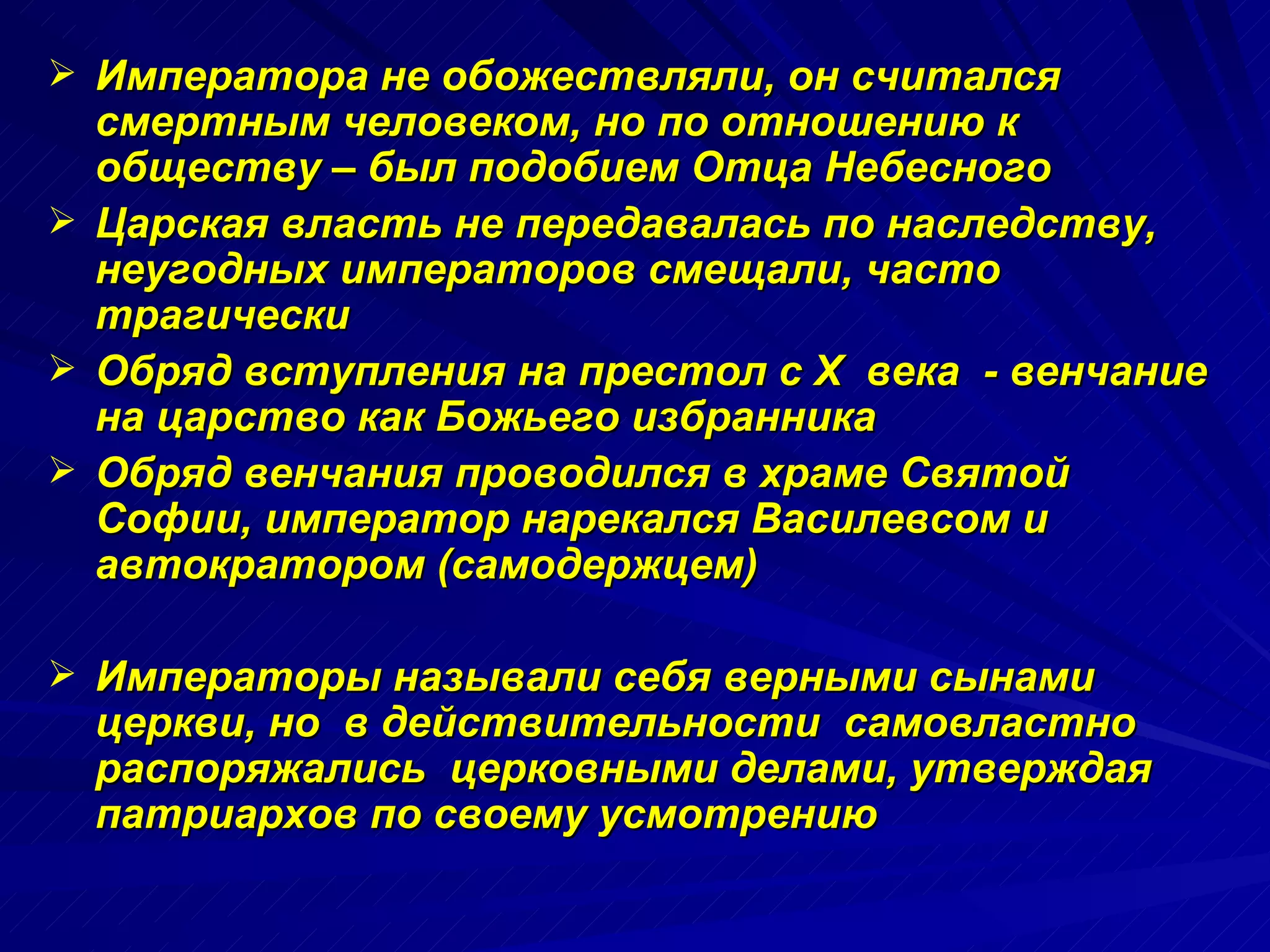 Императора не обожествляли, он считался смертным человеком, но по отношению к обществу – был подобием Отца Небесного  Царская власть не передавалась по наследству, неугодных императоров смещали, часто трагически Обряд вступления на престол с  X  века  - венчание на царство как Божьего избранника Обряд венчания проводился в храме Святой Софии, император нарекался Василевсом и автократором (самодержцем) Императоры называли себя верными сынами церкви, но  в действительности  самовластно распоряжались  церковными делами, утверждая патриархов по своему усмотрению 