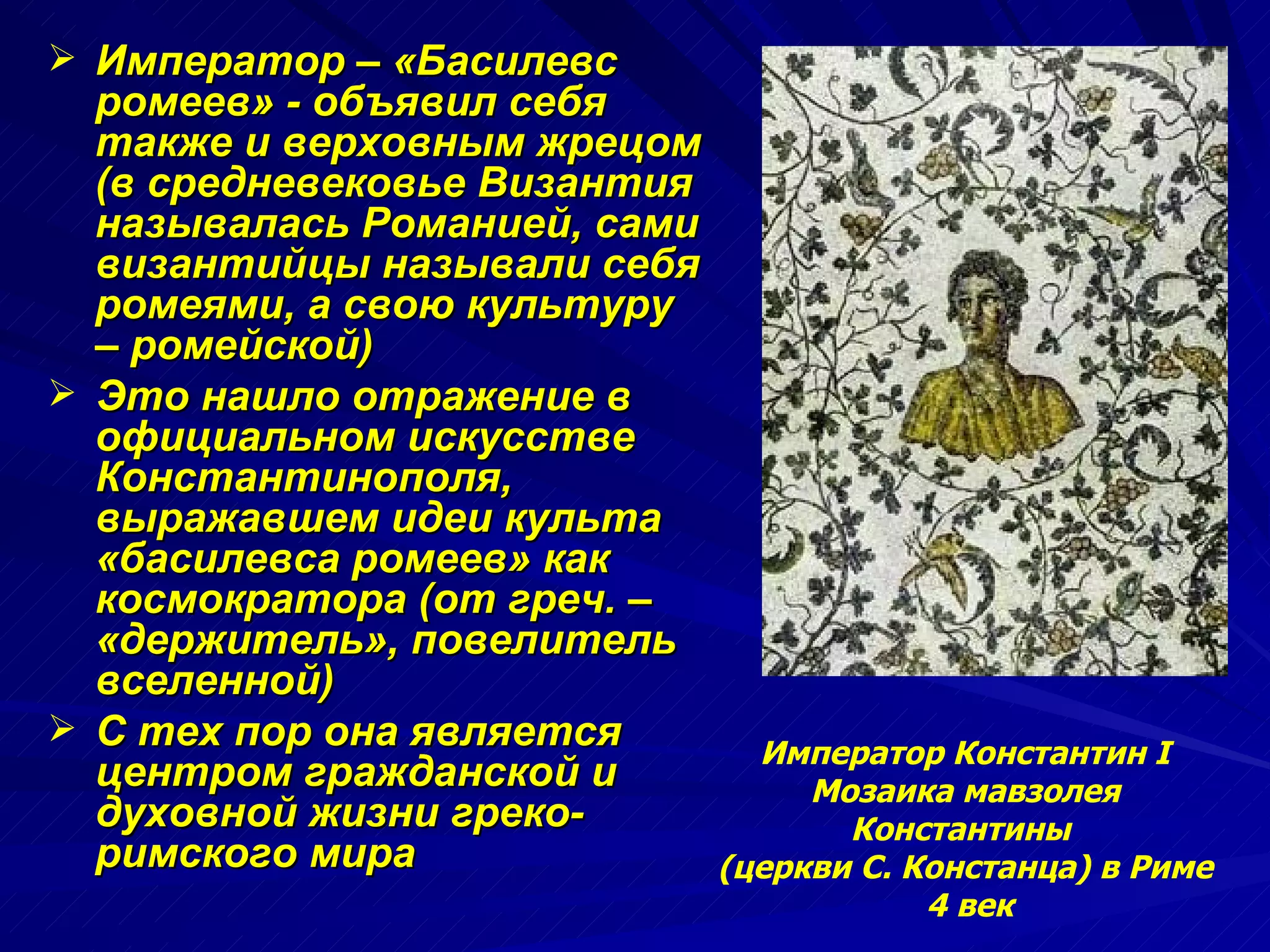 Император – «Басилевс ромеев» - объявил себя также и верховным жрецом (в средневековье Византия называлась Романией, сами византийцы называли себя ромеями, а свою культуру – ромейской)  Это нашло отражение в официальном искусстве Константинополя, выражавшем идеи культа «басилевса ромеев» как космократора (от греч. – «держитель», повелитель вселенной) С тех пор она является центром гражданской и духовной жизни греко-римского мира  Император Константин I Мозаика мавзолея Константины  (церкви С. Констанца) в Риме 4 век 