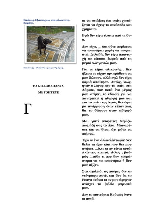 Δηθόλα 4. Δμώζηεο ζην αλαηνιηθό ππλν-   ηα λα θηηάμεηο έλα ζπίηη ρξεηά-
δσκάηην.
                                        δεηαη λα έρεηο ην νηθόπεδν θαη
                                        ρξήκαηα.

                                        Δγώ δελ είρα ηίπνηα από ηα δπ-
                                        ν.

                                        Γελ είρα, .. θαη νύηε πεξίκελα
                                        λα απνθηήζσ ρσξίο λα θνπξα-
                                        ζηώ. Γειαδή, δελ είρα απαλην-
                                        ρή ζε θάπνηα δσξεά από ηε
                                        κεξηά ησλ γνληώλ κνπ.
Δηθόλα 5. Ο ζθύινο καο ν Σξόκνο.
                                        Γηα λα είκαη εηιηθξηλήο , δελ
                                        ήμεξα αλ είραλ ηελ πξόζεζε λα
                                        κνπ δώζνπλ, αιιά εγώ δελ είρα
                                        θακηά απαίηεζε. Απηόο, ίζσο,
       ΣΟ ΚΣΙ΢ΙΜΟ ΠΑΝΣΑ                 ήηαλ ν ιόγνο πνπ ην ζπίηη ζηε
                                        Λάξηζα, πνπ θαηά έλα κέξνο
           ΜΔ ΓΟΗΣΔΤΔ
                                        κνπ αλήθε, ην έδσζα γηα λα
                                        παληξεπηεί ε αδεξθή κνπ θαη
                                        γηα ην ζπίηη ηεο Αγηάο δελ έθε-


Γ                                       ξα αληίξξεζε όηαλ είπαλ πσο
                                        ζα ην δώζνπλ ζηνλ αδεξθό
                                        κνπ.

                                        Μα, γηαηί απνξείηε; Ννκίδσ
                                        πσο ήδε ζαο ην είπα: Μνπ αξέ-
                                        ζεη θαη λα δίλσ, όρη κόλν λα
                                        παίξλσ.

                                        Έρσ θη έλα άιιν ειάηησκα! Γελ
                                        ζέισ λα έρσ θάηη πνπ δελ κνπ
                                        αλήθεη, …ό,ηη θη αλ είλαη απηό:
                                        Αθίλεην, θηλεηό, ηίηινο , βαζ-
                                        κόο …θάζε ηη πνπ δελ θνπξά-
                                        ζηεθα λα ην απνθηήζσ ή δελ
                                        κνπ αμίδεη.

                                        ΢ην ζρνιεηό, αο πνύκε, δελ α-
                                        ληέγξαςα πνηέ, θαη δελ ζα ην
                                        έθαλα αθόκα θη αλ κνπ άθελαλ
                                        αλνηρηό ην βηβιίν κπξνζηά
                                        κνπ.

                                        Γελ ην πηζηεύεηε; Κη όκσο έγηλε
                                        θη απηό!
 