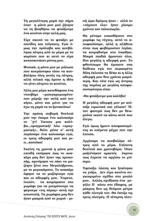 Σε κεγαιύηεξε ραξά ηελ πήξα           ζή ώξα δξόκνο ήηαλ - αιιά ην
όηαλ ε κάλα κνπ κνύ δήηεζε            «πήγαηλε έια» ήηαλ ράζηκν
λα ηε βνεζήζσ λα θηηάμνπκε            ρξόλνπ θαη ηαιαηπσξία.
έλα θνηέηζη ζηελ απιή καο.
                                      Θα κέλακε νπσζδήπνηε ζην
Δίρε ζθνπό λα ην θηηάμεη κε           ρσξάθη ηηο λύρηεο, απηό ην α-
ζαλίδεο θαη ηζίγθνπο. Δγώ ό-          πνθαζίζακε, αιιά ε αιήζεηα
κσο ηελ πξόιαβα θαη θνπβά-            είλαη πσο θνβόκαζηαλ ιηγάθη,
ιεζα πέηξεο από ην ξέκα κε ην         λα θνηκεζνύκε ζην ύπαηζξν.
θαξόηζη πνπ θη απηό ην είρα           Μηθξά παηδηά ήκαζηαλ όινη.
θαηαζθεπάζεη κόλνο κνπ.               Πην κεγάιε ε αδεξθή κνπ. Σν
                                      θζηλόπσξν ζα έκπαηλε ζηα
Φπζηθά, ε κάλα κνπ κε κάισζε          δώδεθα εγώ ηνλ πεξαζκέλν
πνπ θνπξάζηεθα ηόζν λα θνπ-           Μάε έθιεηζα ηα δέθα θη ε άιιε
βαιήζσ όιεο απηέο ηηο πέηξεο,         αδεξθή κνπ δπν ρξόληα κηθξό-
αιιά ηειηθά ηεο άξεζε ε ηδέα          ηεξε. Καη ηόηε εγώ σο άληξαο
λα γίλεη πέηξηλν ην θνηέηζη.          ηεο παξέαο κε κεγάιε απνθα-
Άιιε κηα κέξα θαηεδάθηζα έλα          ζηζηηθόηεηα είπα:
ληνπβάξη –κηζνγθξεκηζκέλν-            -Θα θηηάμνπκε κηα θαιύβα!
πνπ ρώξηδε ηελ απιή από ηνλ
θήπν, κόλν θαη κόλν γηα λα            Η κεγάιε αδεξθή κνπ κε θνί-
έρσ ηε ραξά λα ην μαλαθηίζσ!          ηαμε εηξσληθά θαη γέιαζε! Ή-
                                      ηαλ θαλεξό πσο δελ κε ζεσ-
Σελ πξώηε ζνβαξή δνπιεηά              ξνύζε ηθαλό λα θάλσ απηό πνπ
κνπ ηελ έθακα έλα θαινθαίξη           έιεγα.
ην ¨57! Έθηηζα κηα θαιύ-
βα…πξαγκαηηθή! Λέσ «πξαγ-             Δγώ όκσο ήκνπλ απνθαζηζκέ-
καηηθή», δηόηη κέζα ζ’ απηή           λνο θη επέκελα κέρξη πνπ ηελ
πεξάζακε έλα θαινθαίξη εγώ,           έπεηζα.
νη ηξεηο αδεξθέο κνπ θαη κη-
α…θαηζίθα!                            Αξρίζακε λα θνπβαιάκε πέ-
                                      ηξεο από ην ξέκα. Δπίπνλε
Δθείλε ηε ρξνληά ε κάλα κνπ           δνπιεηά θαη ρξνλνβόξα. ΋ηαλ
επεηδή εθηίκεζε πσο ην θνθ-           καδεύηεθαλ αξθεηέο   έθξηλα
θάξη καο δελ ήηαλ ηεο πξνθν-          πσο έπξεπε λα αξρίζσ ην ρηί-
πήο, πξνηίκεζε λα πάεη λα κα-         ζηκν.
δέςεη μέλν ζην Μεγαιόβξπζν,
κε ην κεξνθάκαην. Σν θνθθάξη          Έθηηαμα ιάζπε θαη μεθίλεζα
άθεζε λα ην καδέςνπκε εγώ             λα ρηίδσ. Γελ είρα θαλέλα ζπ-
θαη νη αδεξθέο κνπ. Έπξεπε,           γθεθξηκέλν ζρέδην ζην κπαιό
ινηπόλ,   λα θνηκόκαζηε ζην           κνπ. Απιώο ζρεδίαζα έλα κε-
ρσξάθη γηα λα κπνξέζνπκε λα           γάιν Π θάησ ζην έδαθνο, κε
θέξνπκε «εηο πέξαο» απηή ηελ          κάθξνο δπν σο δπόκηζη κέηξα
απνζηνιή. Σα ρσξάθηα καο δελ          θάζε πιεπξά ηνπ. Θα έθηηδα ηηο
ήηαλ καθξηά από ην ρσξηό - κη-        ηξεηο πιεπξέο. Η ηέηαξηε πιεπ-


                                                                   - 15
                                                                     -
Αντώνης Γιάγκος: ΤΟ ΣΠΙΤΙ ΜΟΥ, 2010
 