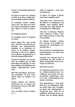 Δθείλν ην θαινθαίξη κεγάισζα      -Πώο ην θάςακε; …είπα εγώ,
…πξώηκα.                          ζαζηηζκέλνο!

Γελ μέξσ αλ ήηαλ πνπ πάηεζα       -Ο ήιηνο! Σν έςεζε ν ήιηνο!
ηα δέθα ή αλ ήηαλ επεηδή πξό-     Απηό έγηλε ζηηθάδν, θαιέ!
σξα αλέιαβα κεγάιεο επζύλεο.
                                  -΋ρη, θαιό είλαη , είπα εγώ πνπ
Σν θνθθάξη, ηειηθά, απνδεί-       δελ ήζεια λα παξαδερηώ πσο
ρηεθε πσο δελ ήηαλ γηα πέηα-      πάζακε ηόζν κεγάιε δεκηά,
κα, όπσο ην αμηνιόγεζε ε κάλα     ελώ κέζα κνπ, ήδε άξρηζα λα
κνπ. Άμηδε ηνλ θόπν λα καδεπ-     ππνςηάδνκαη ην ιάζνο καο.
ηεί.
                                  -Μα δελ ην βιέπεηο; Φεκέλν
Σν πεηάμακε όκσο!!!               είλαη..! Πάηα ην, λα δεηο, …κνπ
                                  είπε, δείρλνληαο κε ην ρέξη ηεο
Σν πεηάμακε γηαηί ην θάςακε       έλα θνθθάξη!
ζη’ αιώλη.
                                  Σν πάηεζα ειαθξά! …έθακε
Δκείο είρακε δεη ηνπο γνλείο      έλα «πινπθ», θη ε θαξδηά ηνπ
καο , αιιά θαη ηνπο άιινπο ρσ-    δνπκεξή θαη θαινςεκέλε πε-
ξηαλνύο, πνπ θαιιηεξγνύζαλ        ηάρηεθε έμσ…!
θνθθάξη, λα ην απιώλνπλ ζη’
αιώλη, λα ην γπξίδνπλ αλαθα-      Ναη έηζη ήηαλ! Σν θνθθάξη ήηαλ
ηεύνληάο ην θαη λα ην ηξίβνπλ     θαηεζηξακκέλν. Οη θόπνη καο
γηα λα θύγνπλ ηα ρώκαηα θαη νη    πήγαλ ρακέλνη.
πεξηηηέο θξεκκπδόθινπδεο!
                                  Δπηπρώο πνπ πέξαζε απηή ε
Όζηεξα ην ιίρληδαλ γηα λα θύ-     γεηηόληζζα θαη καο άλνημε ηα
γνπλ ηα ηζόθιηα θαη ηα άιια       κάηηα. Μπνξέζακε έηζη λα ζώ-
ζθνππίδηα θαη κάδεπαλ ην θνθ-     ζνπκε ην ππόινηπν.
θάξη θαζαξό πεληαθάζαξν ζαλ
κηθξέο θαθεθόθθηλεο κπηιί-        Κάηη ήηαλ θη απηό!
ηζεο.                             Σν θπξηόηεξν όκσο ήηαλ ην άι-
Πνηέ δελ πξνζέμακε, αιιά νύηε     ιν: ..έδσζα εμεηάζεηο ζαλ «νη-
θαη ξσηήζακε λα καο πνπλ,         θνδόκνο» θαη πέηπρα έλα ηθα-
πόζεο κέξεο ην άθελαλ ζην         λνπνηεηηθό απνηέιεζκα, έζησ
αιώλη.                            θη αλ ζαλ «θαιιηεξγεηήο θνθ-
                                  θαξηνύ» απέηπρα.
Σπραία πέξαζε έλα δεηιηλό,
θεύγνληαο γηα ην ρσξηό, κηα       ΢ηηο θαιιηέξγεηεο , είλαη αιή-
γεηηόληζζα θη όηαλ ην είδε έβα-   ζεηα, δελ ηα θαηάθεξλα. Ήμε-
ιε ηηο θσλέο.                     ξα πνιιά γύξσ από ηα δηάθν-
                                  ξα θπηά πνπ θαιιηεξγνύζε ε
-Πν, πν! Καιέ, εζείο ην θάςα-     νηθνγέλεηά κνπ, αιιά δε κε
ηε….!                             ηξαβνύζε ηδηαίηεξα απηή ε α-
                                  ζρνιία. Καη λα ζεξίδσ ήμεξα,
 