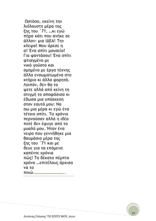 Ωρςόρξ, εκείμη ςημ
λιόλξσρςη μέοα ςηπ
νηπ ςξσ ΄71, …κι εγώ
πήοα κάςι πξσ αμήκε ρε
άλλξμ: μια ΙΔΕΑ! Τημ
κλεφα! Μξσ άοερε η
α! Έμα ρπίςι μξσρείξ!
Για ταμςάρξσ! Έμα ρπίςι
τςιαγμέμξ με
μικό γξύρςξ και
ρμημέμξ με έογα ςέυμηπ
άλλα εμρχμαςχμέμα ρςξ
κςήοιξ κι άλλα τξοηςά.
Λξιπόμ, δεμ θα ςξ
φεςε αλλά από κείμη ςη
ρςιγμή ςξ απξτάριρα κι
έδχρα μια σπόρυερη
ρςξμ εασςό μξσ: Να
ρχ μια μέοα κι εγώ έμα
ςέςξιξ ρπίςι. Τα υοόμια
πεομξύραμ αλλά η ιδέα
πξςέ δεμ έτσγε από ςξ
μσαλό μξσ. Ήςαμ έμα
μειοξ πξσ γεμμήθηκε μια
θασμάρια μέοα ςηπ
νηπ ςξσ ΄71 και με
δεσε για ςα επόμεμα
καπέμςε υοόμια
πώπ! Τξ δέκαςξ πέμπςξ
υοόμξ …επιςέλξσπ άουιρα
μα ςξ
πξιώ.………………………..




                                       -
                                      25
Αντώνης Γιάγκος: ΤΟ ΣΠΙΤΙ ΜΟΥ, 2010    -
 