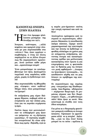 ΚΑΝΟΝΣΑ΢ ΟΝΔΙΡΑ                      ε παξέα κνπ-ήκαζηαλ εθείλε
                                      ηελ επνρή λεζηηθνί θαη από ηα
  ΢ΣΗΝ ΠΛΑΣΔΙΑ                        δπν!



Ή
         ηαλ έλα όκνξθν ειηό-         Απνιπκέλνη πξόζθαηα από ην
         ινπζην κεζεκέξη ηεο          ζηξαηό νη πεξηζζόηεξνη, αδηό-
         άλνημεο ηνπ 1971.            ξηζηνη δάζθαινη ή ζπνπδαζηέο
Άλεξγνη, απέληαξνη, …αιιά             αθόκα θάπνηνη, είρακε θνηλό
θεθάηνη θαη αξαρηνί ζηελ πια-         ραξαθηεξηζηηθό ηελ απεληαξία
ηεία κε κηα πνξηνθαιάδα ζηα           θαη ηελ άλεζε λα μνδεύνκε α-
«πέληε»! Ναη, όηαλ εξρόηαλ ν          θεηδώο νιόθιεξν ην ρξόλν καο
ζεξβηηόξνο, ν έλαο απ όινπο           ζε αηέξκνλεο ζπδεηήζεηο, θά-
παξάγγειλε θη νη άιινη έιεγαλ         λνληαο όλεηξα θαη θαηαζηξώ-
πσο ζα παξαγγείινπλ αξγόηε-           λνληαο ζρέδηα γηα κειινληηθέο
ξα. Απηό γηλόηαλ θάζε κέξα            θαηαθηήζεηο ζηνλ έξσηα ή γηα
θαη …θξαηνύζακε ζεηξά!                επηρεηξήζεηο πνπ ε θαληαζία
                                      θαη ην ζξάζνο καο ηηο έζηελε
Έηζη κπνξνύζακε λα απνιακ-            «ελ ξηπή νθζαικνύ» …έηνηκεο
βάλνπκε ηνλ ήιην, μαπισκέλνη          λα μεθηλήζνπλ ιεηηνπξγία… λα
λσρειηθά ζηηο θαξέθιεο θάζε           απνδώζνπλ θέξδε θαη λα καο
κέξα, ρσξίο λα μνδεύνπκε πνι-         ιύζνπλ ην πξόβιεκα ηεο απε-
ιά!                                   ληαξίαο!

Μηα πνξηνθαιάδα ηε βδνκάδα            Οη πεξηζζόηεξνη ηεο παξέαο
καο «έπεθηε» ζηνλ θαζέλα!             καο –πηπρηνύρνη ηεο Παηδαγσ-
Μέρξη ηόζν, όινη κπνξνύζακε           γηθήο Αθα-δεκίαο, αδηόξηζηνη
λα έρνπκε!                            – πεξίκελαλ δηνξη-ζκό. Ο ρεη-
                                      κώλαο πέξαζε θαη δελ δηνξί-
Οη ζπδεηήζεηο καο είραλ δηά-
                                      ζηεθαλ. Σώξα, …ην θζηλόπσξν
θνξα ζέκαηα, ζνβαξά αιιά θη
                                      πάιη! Κάηη ήηαλ θη απηό. Μηα
επηξάπεια γηα ηελ πιάθα καο,
                                      απαληνρή θη ειπίδα πνπ ηνπο
έηζη γηα λα πεξλάεη επράξηζηα
                                      έδηλε θνπξάγην.
ε ώξα.
                                      Γηα κέλα θη ν δηνξηζκόο θαηλό-
Δθείλα όκσο πνπ κνλνπσινύ-
                                      ηαλ καθξηλή ππόζεζε θη όλεηξν
ζαλ ην ελδηαθέξνλ καο ήηαλ
                                      άπηαζην. Έθηαηγαλ ηα θξνλή-
«νη γθόκελεο» θη «ε εμεύξεζε
                                      καηα αιιά θη ε αηπρία! Γεια-
εξγαζίαο». Ο λεζηηθόο θαξβέ-
                                      δή, …εγώ ην ιέσ έηζη! Δζείο
ιηα νλεηξεύεηαη! Κη είλαη αιή-
                                      κπνξεί λα ην πείηε : ακέιεηα ή
ζεηα πσο εκείο –δειαδή, εγώ θη



                                                                   -5
                                                                    -
Αντώνης Γιάγκος: ΤΟ ΣΠΙΤΙ ΜΟΥ, 2010
 
